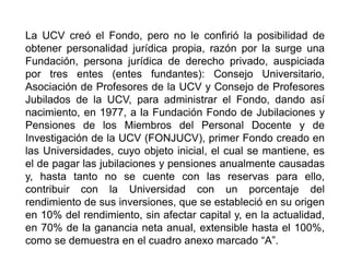 La UCV creó el Fondo, pero no le confirió la posibilidad de
obtener personalidad jurídica propia, razón por la surge una
Fundación, persona jurídica de derecho privado, auspiciada
por tres entes (entes fundantes): Consejo Universitario,
Asociación de Profesores de la UCV y Consejo de Profesores
Jubilados de la UCV, para administrar el Fondo, dando así
nacimiento, en 1977, a la Fundación Fondo de Jubilaciones y
Pensiones de los Miembros del Personal Docente y de
Investigación de la UCV (FONJUCV), primer Fondo creado en
las Universidades, cuyo objeto inicial, el cual se mantiene, es
el de pagar las jubilaciones y pensiones anualmente causadas
y, hasta tanto no se cuente con las reservas para ello,
contribuir con la Universidad con un porcentaje del
rendimiento de sus inversiones, que se estableció en su origen
en 10% del rendimiento, sin afectar capital y, en la actualidad,
en 70% de la ganancia neta anual, extensible hasta el 100%,
como se demuestra en el cuadro anexo marcado “A”.
11
 