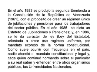 En el año 1983 se produjo la segunda Enmienda a
la Constitución de la República de Venezuela
(1961), con el propósito de crear un régimen único
de jubilaciones y pensiones para los trabajadores
del sector público. En el año 1985 se dicta un
Estatuto de Jubilaciones y Pensiones; y, en 1986,
se le da carácter de ley (Ley del Estatuto),
orientada a crear ese régimen uniforme, por
mandato expreso de la norma constitucional.
Como suele ocurrir con frecuencia en el país,
nadie atendió el mandato constitucional y legal y,
cada quién continuó normando sobre el particular
a su real saber y entender, entre otros organismos
públicos, las Universidades Nacionales.
12
 