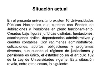 En el presente universitario existen 16 Universidades
Públicas Nacionales que cuentan con Fondos de
Jubilaciones y Pensiones en pleno funcionamiento.
Creados bajo figuras jurídicas distintas: fundaciones,
asociaciones civiles, dependencias administrativas y
cuentas contables. Con regímenes administrativos,
cotizaciones, aportes, obligaciones y programas
diversos, aun cuando el régimen de jubilaciones y
pensiones es único, el establecido en el artículo 102
de la Ley de Universidades vigente. Esta situación
revela, entre otras cosas, lo siguiente:
Situación actual
13
 