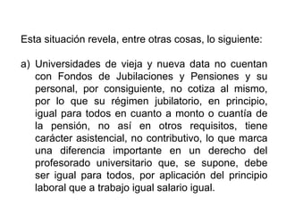 Esta situación revela, entre otras cosas, lo siguiente:
a) Universidades de vieja y nueva data no cuentan
con Fondos de Jubilaciones y Pensiones y su
personal, por consiguiente, no cotiza al mismo,
por lo que su régimen jubilatorio, en principio,
igual para todos en cuanto a monto o cuantía de
la pensión, no así en otros requisitos, tiene
carácter asistencial, no contributivo, lo que marca
una diferencia importante en un derecho del
profesorado universitario que, se supone, debe
ser igual para todos, por aplicación del principio
laboral que a trabajo igual salario igual.
14
 