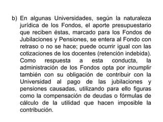 b) En algunas Universidades, según la naturaleza
jurídica de los Fondos, el aporte presupuestario
que reciben éstas, marcado para los Fondos de
Jubilaciones y Pensiones, se entera al Fondo con
retraso o no se hace; puede ocurrir igual con las
cotizaciones de los docentes (retención indebida).
Como respuesta a esta conducta, la
administración de los Fondos opta por incumplir
también con su obligación de contribuir con la
Universidad al pago de las jubilaciones y
pensiones causadas, utilizando para ello figuras
como la compensación de deudas o fórmulas de
cálculo de la utilidad que hacen imposible la
contribución.
15
 
