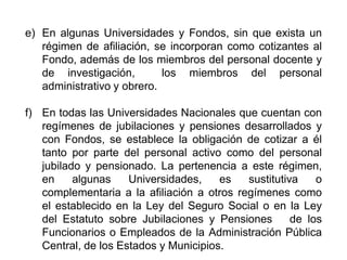 e) En algunas Universidades y Fondos, sin que exista un
régimen de afiliación, se incorporan como cotizantes al
Fondo, además de los miembros del personal docente y
de investigación, los miembros del personal
administrativo y obrero.
f) En todas las Universidades Nacionales que cuentan con
regímenes de jubilaciones y pensiones desarrollados y
con Fondos, se establece la obligación de cotizar a él
tanto por parte del personal activo como del personal
jubilado y pensionado. La pertenencia a este régimen,
en algunas Universidades, es sustitutiva o
complementaria a la afiliación a otros regímenes como
el establecido en la Ley del Seguro Social o en la Ley
del Estatuto sobre Jubilaciones y Pensiones de los
Funcionarios o Empleados de la Administración Pública
Central, de los Estados y Municipios. 17
 