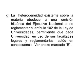 g) La heterogeneidad existente sobre la
materia obedece a una omisión
histórica del Ejecutivo Nacional al no
reglamentar el artículo 102 de la Ley de
Universidades, permitiendo que cada
Universidad, en uso de sus facultades
legales y reglamentarias, actúe en
consecuencia. Ver anexo marcado “B”.
18
 