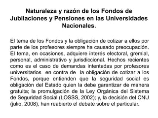 El tema de los Fondos y la obligación de cotizar a ellos por
parte de los profesores siempre ha causado preocupación.
El tema, en ocasiones, adquiere interés electoral, gremial,
personal, administrativo y jurisdiccional. Hechos recientes
como es el caso de demandas intentadas por profesores
universitarios en contra de la obligación de cotizar a los
Fondos, porque entienden que la seguridad social es
obligación del Estado quien la debe garantizar de manera
gratuita; la promulgación de la Ley Orgánica del Sistema
de Seguridad Social (LOSSS, 2002); y, la decisión del CNU
(julio, 2008), han reabierto el debate sobre el particular.
Naturaleza y razón de los Fondos de
Jubilaciones y Pensiones en las Universidades
Nacionales.
19
 