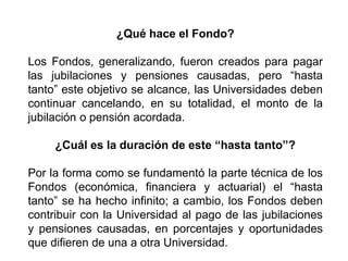 ¿Qué hace el Fondo?
Los Fondos, generalizando, fueron creados para pagar
las jubilaciones y pensiones causadas, pero “hasta
tanto” este objetivo se alcance, las Universidades deben
continuar cancelando, en su totalidad, el monto de la
jubilación o pensión acordada.
¿Cuál es la duración de este “hasta tanto”?
Por la forma como se fundamentó la parte técnica de los
Fondos (económica, financiera y actuarial) el “hasta
tanto” se ha hecho infinito; a cambio, los Fondos deben
contribuir con la Universidad al pago de las jubilaciones
y pensiones causadas, en porcentajes y oportunidades
que difieren de una a otra Universidad.
21
 