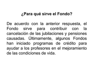 ¿Para qué sirve el Fondo?
De acuerdo con la anterior respuesta, el
Fondo sirve para contribuir con la
cancelación de las jubilaciones y pensiones
causadas. Últimamente, algunos Fondos
han iniciado programas de crédito para
ayudar a los profesores en el mejoramiento
de las condiciones de vida.
22
 