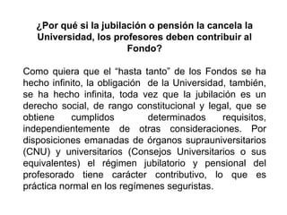 ¿Por qué si la jubilación o pensión la cancela la
Universidad, los profesores deben contribuir al
Fondo?
Como quiera que el “hasta tanto” de los Fondos se ha
hecho infinito, la obligación de la Universidad, también,
se ha hecho infinita, toda vez que la jubilación es un
derecho social, de rango constitucional y legal, que se
obtiene cumplidos determinados requisitos,
independientemente de otras consideraciones. Por
disposiciones emanadas de órganos suprauniversitarios
(CNU) y universitarios (Consejos Universitarios o sus
equivalentes) el régimen jubilatorio y pensional del
profesorado tiene carácter contributivo, lo que es
práctica normal en los regímenes seguristas.
23
 