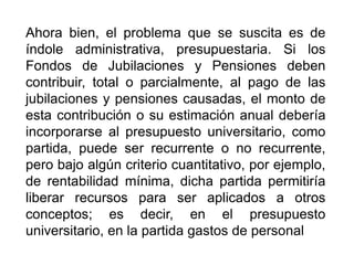Ahora bien, el problema que se suscita es de
índole administrativa, presupuestaria. Si los
Fondos de Jubilaciones y Pensiones deben
contribuir, total o parcialmente, al pago de las
jubilaciones y pensiones causadas, el monto de
esta contribución o su estimación anual debería
incorporarse al presupuesto universitario, como
partida, puede ser recurrente o no recurrente,
pero bajo algún criterio cuantitativo, por ejemplo,
de rentabilidad mínima, dicha partida permitiría
liberar recursos para ser aplicados a otros
conceptos; es decir, en el presupuesto
universitario, en la partida gastos de personal
24
 