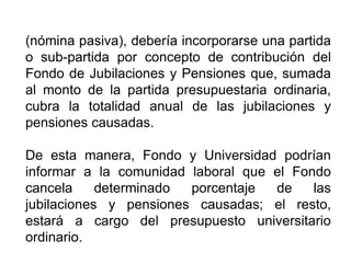 (nómina pasiva), debería incorporarse una partida
o sub-partida por concepto de contribución del
Fondo de Jubilaciones y Pensiones que, sumada
al monto de la partida presupuestaria ordinaria,
cubra la totalidad anual de las jubilaciones y
pensiones causadas.
De esta manera, Fondo y Universidad podrían
informar a la comunidad laboral que el Fondo
cancela determinado porcentaje de las
jubilaciones y pensiones causadas; el resto,
estará a cargo del presupuesto universitario
ordinario.
25
 