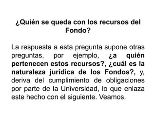 ¿Quién se queda con los recursos del
Fondo?
La respuesta a esta pregunta supone otras
preguntas, por ejemplo, ¿a quién
pertenecen estos recursos?, ¿cuál es la
naturaleza jurídica de los Fondos?, y,
deriva del cumplimiento de obligaciones
por parte de la Universidad, lo que enlaza
este hecho con el siguiente. Veamos.
26
 