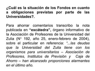 ¿Cuál es la situación de los Fondos en cuanto
a obligaciones previstas por parte de las
Universidades?.
Para ahorrar comentarios transcribo la nota
publicada en “excátedra”, órgano informativo de
la Asociación de Profesores de la Universidad del
Zulia (N° 192, año 25, enero-febrero de 2004),
sobre el particular en referencia: “...las deudas
que la Universidad del Zulia tiene con los
organismos para universitarios – Asociación de
Profesores, Institutos de Previsión y Caja de
Ahorro – han alcanzado proporciones alarmantes
en el último año.
27
 
