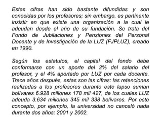 Estas cifras han sido bastante difundidas y son
conocidas por los profesores; sin embargo, es pertinente
insistir en que existe una organización a la cual le
adeudan desde el año de su fundación. Se trata del
Fondo de Jubilaciones y Pensiones del Personal
Docente y de Investigación de la LUZ (FJPLUZ), creado
en 1990.
Según los estatutos, el capital del fondo debe
conformarse con un aporte del 2% del salario del
profesor, y el 4% aportado por LUZ por cada docente.
Trece años después, estas son las cifras: las retenciones
realizadas a los profesores durante este lapso suman
bolívares 6.928 millones 178 mil 427, de los cuales LUZ
adeuda 3.634 millones 345 mil 338 bolívares. Por este
concepto, por ejemplo, la universidad no canceló nada
durante dos años: 2001 y 2002.
28
 