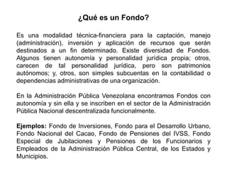 Es una modalidad técnica-financiera para la captación, manejo
(administración), inversión y aplicación de recursos que serán
destinados a un fin determinado. Existe diversidad de Fondos.
Algunos tienen autonomía y personalidad jurídica propia; otros,
carecen de tal personalidad jurídica, pero son patrimonios
autónomos; y, otros, son simples subcuentas en la contabilidad o
dependencias administrativas de una organización.
En la Administración Pública Venezolana encontramos Fondos con
autonomía y sin ella y se inscriben en el sector de la Administración
Pública Nacional descentralizada funcionalmente.
Ejemplos: Fondo de Inversiones, Fondo para el Desarrollo Urbano,
Fondo Nacional del Cacao, Fondo de Pensiones del IVSS, Fondo
Especial de Jubilaciones y Pensiones de los Funcionarios y
Empleados de la Administración Pública Central, de los Estados y
Municipios.
¿Qué es un Fondo?
3
 