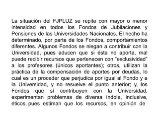 La situación del FJPLUZ se repite con mayor o menor
intensidad en todos los Fondos de Jubilaciones y
Pensiones de las Universidades Nacionales. El hecho ha
determinado, por parte de los Fondos, comportamientos
diferentes. Algunos Fondos se niegan a contribuir con la
Universidad, pues aducen que si ésta no aporta, mal
puede recibir recursos que pertenecen con “exclusividad”
a los profesores (únicos aportantes); otros, utilizan la
práctica de la compensación de aportes por deudas, lo
cual es un proceder que perjudica por igual al Fondo y a
la Universidad, y no resuelve el punto anterior; y, los
Fondos que sí contribuyen con la Universidad,
experimentan problemas de diversa índole, inclusive,
éticos, pues estiman que los recursos, en opinión de
30
 