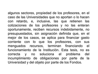 algunos sectores, propiedad de los profesores, en el
caso de las Universidades que no aportan o lo hacen
con retardo, e, inclusive, las que retienen las
cotizaciones de los profesores y no las enteran
oportunamente, reciben recursos indebidamente, no
presupuestados, sin asignación definida que, en el
mejor de los casos, se aplica para financiar gasto
corriente con lo que los profesores, con sus
menguados recursos, terminan financiando el
funcionamiento de la Institución. Esta tesis, no es
correcta y no soluciona el problema del
incumplimiento de obligaciones por parte de la
Universidad y del objeto por parte de los Fondos.
31
 