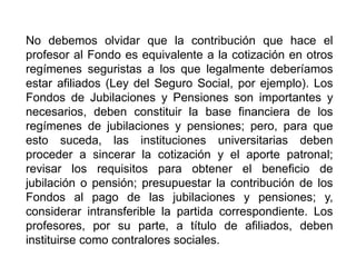 No debemos olvidar que la contribución que hace el
profesor al Fondo es equivalente a la cotización en otros
regímenes seguristas a los que legalmente deberíamos
estar afiliados (Ley del Seguro Social, por ejemplo). Los
Fondos de Jubilaciones y Pensiones son importantes y
necesarios, deben constituir la base financiera de los
regímenes de jubilaciones y pensiones; pero, para que
esto suceda, las instituciones universitarias deben
proceder a sincerar la cotización y el aporte patronal;
revisar los requisitos para obtener el beneficio de
jubilación o pensión; presupuestar la contribución de los
Fondos al pago de las jubilaciones y pensiones; y,
considerar intransferible la partida correspondiente. Los
profesores, por su parte, a título de afiliados, deben
instituirse como contralores sociales.
32
 