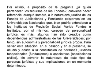 Por último, a propósito de la pregunta ¿a quién
pertenecen los recursos de los Fondos?, conviene hacer
referencia, aunque somera, a la naturaleza jurídica de los
Fondos de Jubilaciones y Pensiones existentes en las
Universidades Nacionales que, bien podría extenderse a
los Institutos de Previsión Social. Varios Fondos e
Institutos, por sí mismos, carecen de personalidad
jurídica, es más, algunos han sido creados como
dependencias administrativas de las Universidades; por
tanto, sin autonomía y personalidad jurídica propia. Para
salvar esta situación, en el pasado y en el presente, se
acudió y acude a la constitución de personas jurídicas
fundacionales (fundaciones) o asociativas (asociaciones
civiles), sin advertir la naturaleza de este tipo de
personas jurídicas y sus implicaciones en un momento
determinado.
33
 