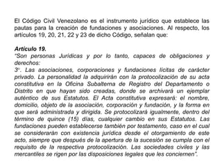 El Código Civil Venezolano es el instrumento jurídico que establece las
pautas para la creación de fundaciones y asociaciones. Al respecto, los
artículos 19, 20, 21, 22 y 23 de dicho Código, señalan que:
Artículo 19.
“Son personas Jurídicas y por lo tanto, capaces de obligaciones y
derechos:
3°. Las asociaciones, corporaciones y fundaciones lícitas de carácter
privado. La personalidad la adquirirán con la protocolización de su acta
constitutiva en la Oficina Subalterna de Registro del Departamento o
Distrito en que hayan sido creadas, donde se archivará un ejemplar
auténtico de sus Estatutos. El Acta constitutiva expresará: el nombre,
domicilio, objeto de la asociación, corporación y fundación, y la forma en
que será administrada y dirigida. Se protocolizará igualmente, dentro del
término de quince (15) días, cualquier cambio en sus Estatutos. Las
fundaciones pueden establecerse también por testamento, caso en el cual
se considerarán con existencia jurídica desde el otorgamiento de este
acto, siempre que después de la apertura de la sucesión se cumpla con el
requisito de la respectiva protocolización. Las sociedades civiles y las
mercantiles se rigen por las disposiciones legales que les conciernen”.
34
 