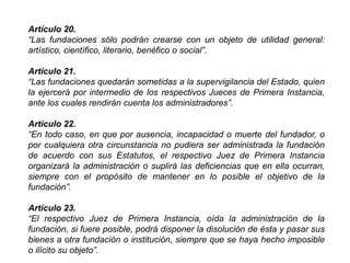 Artículo 20.
“Las fundaciones sólo podrán crearse con un objeto de utilidad general:
artístico, científico, literario, benéfico o social”.
Artículo 21.
“Las fundaciones quedarán sometidas a la supervigilancia del Estado, quien
la ejercerá por intermedio de los respectivos Jueces de Primera Instancia,
ante los cuales rendirán cuenta los administradores”.
Artículo 22.
“En todo caso, en que por ausencia, incapacidad o muerte del fundador, o
por cualquiera otra circunstancia no pudiera ser administrada la fundación
de acuerdo con sus Estatutos, el respectivo Juez de Primera Instancia
organizará la administración o suplirá las deficiencias que en ella ocurran,
siempre con el propósito de mantener en lo posible el objetivo de la
fundación”.
Artículo 23.
“El respectivo Juez de Primera Instancia, oída la administración de la
fundación, si fuere posible, podrá disponer la disolución de ésta y pasar sus
bienes a otra fundación o institución, siempre que se haya hecho imposible
o ilícito su objeto”. 35
 