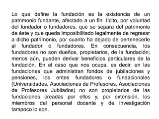 Lo que define la fundación es la existencia de un
patrimonio fundante, afectado a un fin lícito, por voluntad
del fundador o fundadores, que se separa del patrimonio
de éste y que queda imposibilitado legalmente de regresar
a dicho patrimonio, por cuanto ha dejado de pertenecerle
al fundador o fundadores. En consecuencia, los
fundadores no son dueños, propietarios, de la fundación;
menos aún, pueden derivar beneficios particulares de la
fundación. En el caso que nos ocupa, es decir, en las
fundaciones que administran fondos de jubilaciones y
pensiones, los entes fundadores o fundacionales
(Universidades, Asociaciones de Profesores, Asociaciones
de Profesores Jubilados) no son propietarios de las
fundaciones creadas por ellos y, por extensión, los
miembros del personal docente y de investigación
tampoco lo son.
37
 