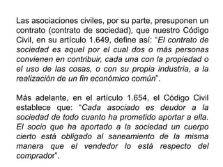 Las asociaciones civiles, por su parte, presuponen un
contrato (contrato de sociedad), que nuestro Código
Civil, en su artículo 1.649, define así: “El contrato de
sociedad es aquel por el cual dos o más personas
convienen en contribuir, cada una con la propiedad o
el uso de las cosas, o con su propia industria, a la
realización de un fin económico común”.
Más adelante, en el artículo 1.654, el Código Civil
establece que: “Cada asociado es deudor a la
sociedad de todo cuanto ha prometido aportar a ella.
El socio que ha aportado a la sociedad un cuerpo
cierto está obligado al saneamiento de la misma
manera que el vendedor lo está respecto del
comprador”. 38
 