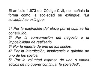 El artículo 1.673 del Código Civil, nos señala la
forma como la sociedad se extingue: “La
sociedad se extingue:
1° Por la expiración del plazo por el cual se ha
constituido.
2° Por la consumación del negocio o la
imposibilidad de realizarlo.
3° Por la muerte de uno de los socios.
4° Por la interdicción, insolvencia o quiebra de
uno de los socios.
5° Por la voluntad expresa de uno o varios
socios de no querer continuar la sociedad”.
39
 