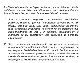 La Superintendencia de Cajas de Ahorro, en el dictamen citado,
establece con precisión las “diferencias que existen entre las
fundaciones y las personas de tipo asociativos”, a saber:
1. “Las asociaciones requieren un elemento constitutivo,
personal, mientras que las fundaciones carecen de él. En
efecto, mientras éstas sólo están compuestas de bienes,
toda asociación presupone la existencia de personas que
sean integrantes de ella, y en particular presupone en el
momento de su constitución una pluralidad de personas
integrantes”.
2. “Las asociaciones, precisamente por poseer un elemento
humano interno, actúan en interés de sus componentes, de
modo que su finalidad es interna. En cambio las fundaciones,
al carecer de elemento personal interno; actúan siempre en
interés de seres humanos que no forman parte de ellas, de
modo que su finalidad es necesariamente externa”. 40
 
