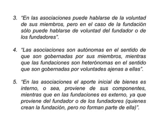 3. “En las asociaciones puede hablarse de la voluntad
de sus miembros, pero en el caso de la fundación
sólo puede hablarse de voluntad del fundador o de
los fundadores”.
4. “Las asociaciones son autónomas en el sentido de
que son gobernadas por sus miembros, mientras
que las fundaciones son heterónomas en el sentido
que son gobernadas por voluntades ajenas a ellas”.
5. “En las asociaciones el aporte inicial de bienes es
interno, o sea, proviene de sus componentes,
mientras que en las fundaciones es externo, ya que
proviene del fundador o de los fundadores (quienes
crean la fundación, pero no forman parte de ella)”.
41
 