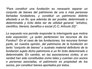 “Para constituir una fundación es necesario separar un
conjunto de bienes del patrimonio de una o más personas
llamadas fundadores, y constituir un patrimonio distinto
afectado a un fin, que además de ser posible, determinado o
determinable y lícito debe ser de utilidad general: “artístico,
científico, literario, benéfico o social (C.C. Artículo 20)”.
Lo expuesto nos permite responder la interrogante que motiva
esta exposición: ¿a quién pertenecen los recursos de los
Fondos?. En el caso de las fundaciones, los recursos forman
parte, en nuestra opinión, del patrimonio de la fundación en
tanto “conjunto de bienes” o sustrato material definitorio de la
fundación sujeto dicho patrimonio a un fin lícito determinado o
determinable. En cambio, en las asociaciones civiles, si en
verdad han sido constituidas como tales y cuentan con socios
o personas asociadas, el patrimonio es propiedad de los
socios, por constituir bienes aportados por éstos. 43
 