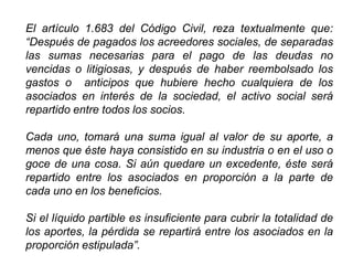 El artículo 1.683 del Código Civil, reza textualmente que:
“Después de pagados los acreedores sociales, de separadas
las sumas necesarias para el pago de las deudas no
vencidas o litigiosas, y después de haber reembolsado los
gastos o anticipos que hubiere hecho cualquiera de los
asociados en interés de la sociedad, el activo social será
repartido entre todos los socios.
Cada uno, tomará una suma igual al valor de su aporte, a
menos que éste haya consistido en su industria o en el uso o
goce de una cosa. Si aún quedare un excedente, éste será
repartido entre los asociados en proporción a la parte de
cada uno en los beneficios.
Si el líquido partible es insuficiente para cubrir la totalidad de
los aportes, la pérdida se repartirá entre los asociados en la
proporción estipulada”.
44
 