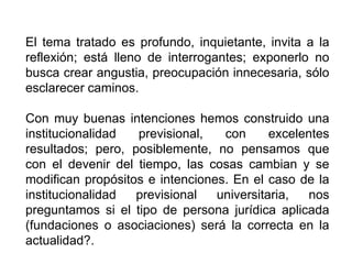 El tema tratado es profundo, inquietante, invita a la
reflexión; está lleno de interrogantes; exponerlo no
busca crear angustia, preocupación innecesaria, sólo
esclarecer caminos.
Con muy buenas intenciones hemos construido una
institucionalidad previsional, con excelentes
resultados; pero, posiblemente, no pensamos que
con el devenir del tiempo, las cosas cambian y se
modifican propósitos e intenciones. En el caso de la
institucionalidad previsional universitaria, nos
preguntamos si el tipo de persona jurídica aplicada
(fundaciones o asociaciones) será la correcta en la
actualidad?.
45
 