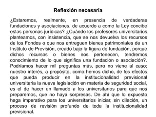 ¿Estaremos, realmente, en presencia de verdaderas
fundaciones y asociaciones, de acuerdo a como la Ley concibe
estas personas jurídicas? ¿Cuándo los profesores universitarios
planteamos, con insistencia, que se nos devuelva los recursos
de los Fondos o que nos entreguen bienes patrimoniales de un
Instituto de Previsión, creado bajo la figura de fundación, porque
dichos recursos o bienes nos pertenecen, tendremos
conocimiento de lo que significa una fundación o asociación?.
Podríamos hacer mil preguntas más, pero no viene al caso;
nuestro interés, a propósito, como hemos dicho, de los efectos
que pueda producir en la institucionalidad previsional
universitaria la nueva legislación en materia de seguridad social,
es el de hacer un llamado a los universitarios para que nos
preparemos, que no haya sorpresas. De ahí que lo expuesto
haga imperativo para los universitarios iniciar, sin dilación, un
proceso de revisión profundo de toda la institucionalidad
previsional. 46
Reflexión necesaria
 