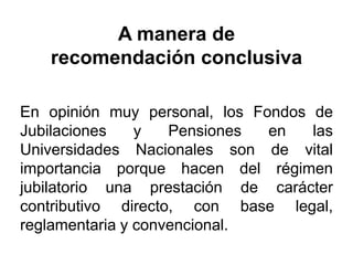 A manera de
recomendación conclusiva
En opinión muy personal, los Fondos de
Jubilaciones y Pensiones en las
Universidades Nacionales son de vital
importancia porque hacen del régimen
jubilatorio una prestación de carácter
contributivo directo, con base legal,
reglamentaria y convencional.
47
 