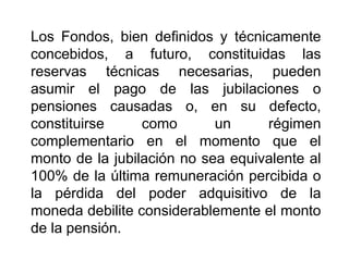 Los Fondos, bien definidos y técnicamente
concebidos, a futuro, constituidas las
reservas técnicas necesarias, pueden
asumir el pago de las jubilaciones o
pensiones causadas o, en su defecto,
constituirse como un régimen
complementario en el momento que el
monto de la jubilación no sea equivalente al
100% de la última remuneración percibida o
la pérdida del poder adquisitivo de la
moneda debilite considerablemente el monto
de la pensión.
48
 