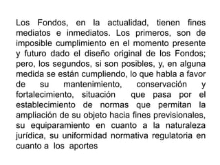 Los Fondos, en la actualidad, tienen fines
mediatos e inmediatos. Los primeros, son de
imposible cumplimiento en el momento presente
y futuro dado el diseño original de los Fondos;
pero, los segundos, si son posibles, y, en alguna
medida se están cumpliendo, lo que habla a favor
de su mantenimiento, conservación y
fortalecimiento, situación que pasa por el
establecimiento de normas que permitan la
ampliación de su objeto hacia fines previsionales,
su equiparamiento en cuanto a la naturaleza
jurídica, su uniformidad normativa regulatoria en
cuanto a los aportes
49
 