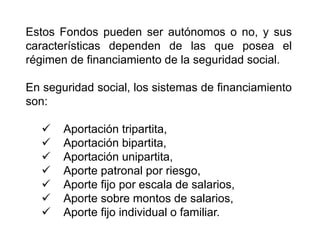 Estos Fondos pueden ser autónomos o no, y sus
características dependen de las que posea el
régimen de financiamiento de la seguridad social.
En seguridad social, los sistemas de financiamiento
son:
 Aportación tripartita,
 Aportación bipartita,
 Aportación unipartita,
 Aporte patronal por riesgo,
 Aporte fijo por escala de salarios,
 Aporte sobre montos de salarios,
 Aporte fijo individual o familiar.
5
 