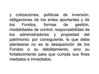 y cotizaciones, políticas de inversión,
obligaciones de los entes aportantes y de
los Fondos, formas de gestión,
modalidades de control, responsabilidad de
los administradores y propiedad del
patrimonio; por consiguiente, lo que debe
plantearse no es la desaparición de los
Fondos o su debilitamiento, sino su
fortalecimiento para que cumpla sus fines
mediatos e inmediatos.
50
 