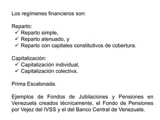 Los regímenes financieros son:
Reparto:
 Reparto simple,
 Reparto atenuado, y
 Reparto con capitales constitutivos de cobertura.
Capitalización:
 Capitalización individual,
 Capitalización colectiva.
Prima Escalonada.
Ejemplos de Fondos de Jubilaciones y Pensiones en
Venezuela creados técnicamente, el Fondo de Pensiones
por Vejez del IVSS y el del Banco Central de Venezuela.
6
 
