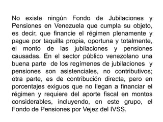 No existe ningún Fondo de Jubilaciones y
Pensiones en Venezuela que cumpla su objeto,
es decir, que financie el régimen plenamente y
pague por taquilla propia, oportuna y totalmente,
el monto de las jubilaciones y pensiones
causadas. En el sector público venezolano una
buena parte de los regímenes de jubilaciones y
pensiones son asistenciales, no contributivos;
otra parte, es de contribución directa, pero en
porcentajes exiguos que no llegan a financiar el
régimen y requiere del aporte fiscal en montos
considerables, incluyendo, en este grupo, el
Fondo de Pensiones por Vejez del IVSS.
7
 