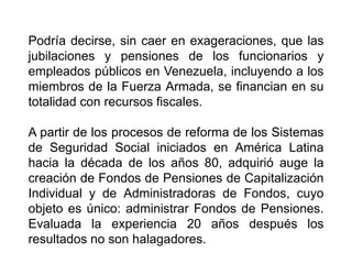Podría decirse, sin caer en exageraciones, que las
jubilaciones y pensiones de los funcionarios y
empleados públicos en Venezuela, incluyendo a los
miembros de la Fuerza Armada, se financian en su
totalidad con recursos fiscales.
A partir de los procesos de reforma de los Sistemas
de Seguridad Social iniciados en América Latina
hacia la década de los años 80, adquirió auge la
creación de Fondos de Pensiones de Capitalización
Individual y de Administradoras de Fondos, cuyo
objeto es único: administrar Fondos de Pensiones.
Evaluada la experiencia 20 años después los
resultados no son halagadores.
8
 