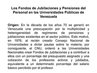 Origen: En la década de los años 70 se generó en
Venezuela una preocupación por la multiplicidad y
heterogeneidad de regímenes de pensiones y
jubilaciones existentes en el sector público. Esto motivó,
en 1976, al recién creado Consejo Nacional de
Universidades a dictar pautas sobre la materia; por
consiguiente, el CNU, ordenó a las Universidades
Nacionales crear Fondos de Jubilaciones y a contribuir a
ellos con un porcentaje del presupuesto asignado y una
cotización de los profesores activos y jubilados,
equivalente a un determinado porcentaje del salario
básico percibido por el profesor.
Los Fondos de Jubilaciones y Pensiones del
Personal en las Universidades Públicas de
Venezuela
9
 