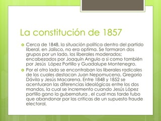 La constitución de 1857
 Cerca de 1848, la situación política dentro del partido
liberal, en Jalisco, no era optima. Se formaron dos
grupos por un lado, los liberales moderados;
encabezados por Joaquín Angulo a si como también
por Jesús López Portillo y Guadalupe Montenegro.
 Por el otro lado se encontraban los liberales radicales
de los cuales destacan Juan Nepomuceno, Gregorio
Dávila y Jesús Macarena. Entre 1848 y 1852 se
acentuaron las diferencias ideológicas entre los dos
mandos, la cual se incremento cuando Jesús López
portillo gano la gubernatura , el cual mas tarde tubo
que abandonar por las criticas de un supuesto fraude
electoral.
 