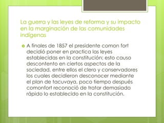 La guerra y las leyes de reforma y su impacto
en la marginación de las comunidades
indígenas
 A finales de 1857 el presidente comon fort
decidió poner en practica las leyes
establecidas en la constitución; esto causo
descontento en ciertos aspectos de la
sociedad, entre ellos el clero y conservadores
los cuales decidieron desconocer mediante
el plan de tacuvaya, poco tiempo después
comonfort reconoció de tratar demasiado
rápido lo establecido en la constitución.
 