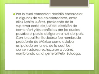  Por lo cual comonfort decidió encarcelar
a algunos de sus colaboradores, entre
ellos Benito Juárez, presidente de la
suprema corte de justicia, decisión de
comonfort y los conflictos por los cuales
pasaba el país lo obligaron a huir del país.
Con lo cual Benito Juárez fue nombrado
presidente de México como estaba
estipulado en la ley, de lo cual los
conservadores rechazaron a Juárez
nombrando así al general Félix Zuloaga.
 