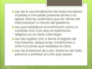  Ley de la nacionalización de todos los bienes
muebles e inmuebles pertenecientes a la
iglesia. Esta ley ordenaba que los vienes del
clero pasaran a manos del gobierno.
 Ley que establece al matrimonio como un
contrato civil. Con esto el matrimonio
religioso ya no tenia valor legal.
 Ley del registro civil. A llevar el registro de
nacimientos, adopciones, matrimonios y
otras funciones que realizaba el clero.
 Ley de la libertad de culto. Derecho de toda
persona a profesar el culto que desee.
 