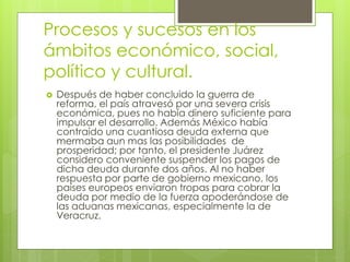 Procesos y sucesos en los
ámbitos económico, social,
político y cultural.
 Después de haber concluido la guerra de
reforma, el país atravesó por una severa crisis
económica, pues no había dinero suficiente para
impulsar el desarrollo. Además México había
contraído una cuantiosa deuda externa que
mermaba aun mas las posibilidades de
prosperidad; por tanto, el presidente Juárez
considero conveniente suspender los pagos de
dicha deuda durante dos años. Al no haber
respuesta por parte de gobierno mexicano, los
países europeos enviaron tropas para cobrar la
deuda por medio de la fuerza apoderándose de
las aduanas mexicanas, especialmente la de
Veracruz.
 