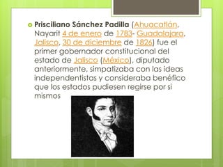  Prisciliano Sánchez Padilla (Ahuacatlán,
Nayarit 4 de enero de 1783- Guadalajara,
Jalisco, 30 de diciembre de 1826) fue el
primer gobernador constitucional del
estado de Jalisco (México), diputado
anteriormente, simpatizaba con las ideas
independentistas y consideraba benéfico
que los estados pudiesen regirse por si
mismos
 