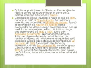  Quintanar participó en la última acción del ejército
realista contra los insurgentes en el cerro de La
Goleta, cercano a Sultepec y Taxco.
 Combatió la causa insurgente hasta el año de 1821,
cuando se afilió al Plan de Iguala. Por su labor y
valentía, fue ascendido a general de división. Apoyó
la coronación de Agustín de Iturbide como
emperador de México. quien en gratificación por sus
servicios lo nombró jefe político de Jalisco, cargo
que desempeñó de 1822 a 1824. Junto con
Anastasio Bustamante, Quintanar proclamó en
Jalisco el régimen federal con la intención de
facilitar el regreso de Iturbide una vez que éste salió
exiliado a Europa tras el declive de su imperio. El 22
de enero de 1822 fue elegido diputado en
representación de San Juan del Río en el Congreso
Constituyente, renunció a su posición a fines de
1823. El general Anastasio Bustamante, gran amigo
de Quintanar, fue nombrado comandante militar del
estado.
 