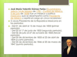  José María Valentín Gómez Farías (Guadalajara,
Jalisco 14 de febrero de 1781 - Ciudad de México,
5 de julio de 1858) fue un médico y político
mexicano que se desempeñó como Presidente
de México y repitió el cargo en cinco ocasiones.[
 5 veces Presidente de la República Mexicana en
los periodos:
 - Del 01 de abril al 15 de mayo de 1833 (primer
periodo).
- Del 02 al 17 de junio de 1833 (segundo periodo).
- Del 06 de julio al 27 de octubre de 1833 (tercer
periodo).
- Del 05 de diciembre de 1833 al 23 de abril de
1834 (cuarto periodo).
- Del 24 de diciembre de 1846 al 20 de marzo de
1847 (quinto periodo).
 