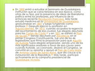  En 1800 entró a estudiar al Seminario de Guadalajara,
institución que se caracterizaba en esa época, como
otras de su tipo, por la presencia de ideas de liberalismo
político entre los profesores, por influencia de la
entonces reciente Revolución Francesa. Más tarde
estudió medicina en la Universidad de Guadalajara,
graduándose en 1807 y luego fungiendo como
profesor.[2] Después ejerció su profesión en
Aguascalientes. En 1812, cuando ocupaba la regencia
del ayuntamiento de esa ciudad, fue elegido diputado
para las Cortes de Cádiz,[1] y en 1821 se adhirió al Plan
de Iguala.[3] Siendo diputado por Zacatecas en el
primer Congreso Constituyente, fue uno de los 46
legisladores que firmó la proposición para que Agustín
de Iturbide fuera elegido emperador, siendo uno de los
más significados oradores a favor de esa causa; pero
cuando Iturbide, ya coronado, disolvió al Congreso, se
convirtió en su opositor y apoyó al Plan de Casa Mata
de Antonio López de Santa Anna, que dio cauce a la
instauración de la República.[2] Más tarde, participó
activamente en la campaña presidencial de
Guadalupe Victoria.
 